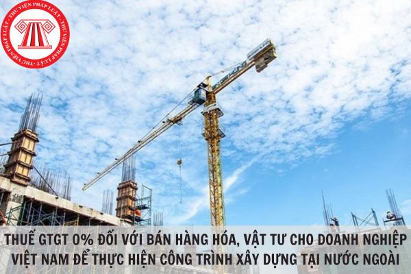 Điều kiện áp dụng thuế giá trị gia tăng 0% đối với bán hàng hóa, vật tư cho doanh nghiệp Việt Nam để thực hiện công trình xây dựng tại nước ngoài?