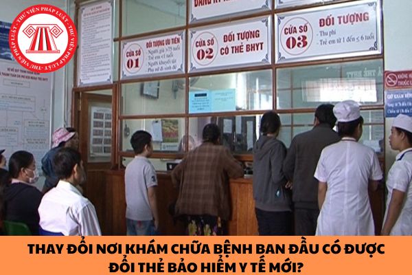 Thay đổi nơi khám chữa bệnh ban đầu có được đổi thẻ bảo hiểm y tế mới?