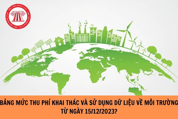 Bảng mức thu phí khai thác và sử dụng dữ liệu về môi trường từ ngày 15/12/2023?