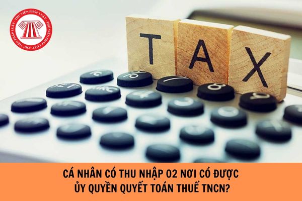 Cá nhân có thu nhập 2 nơi có được ủy quyền quyết toán thuế TNCN hay không?