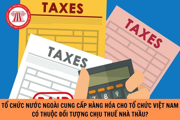 Tổ chức nước ngoài thực hiện cung cấp hàng hóa cho tổ chức Việt Nam có thuộc đối tượng chịu thuế nhà thầu hay không?