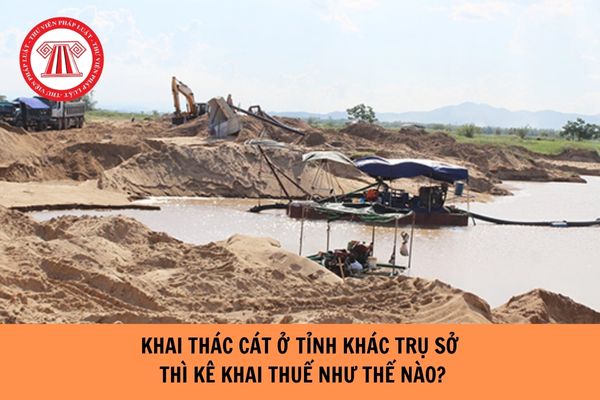 Khai thác cát ở tỉnh khác trụ sở chính thì kê khai thuế như thế nào?