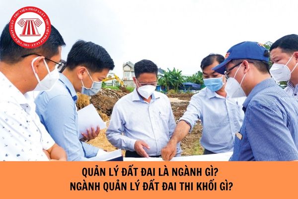 Quản lý đất đai là ngành gì? Ngành quản lý đất đai thi khối gì?  