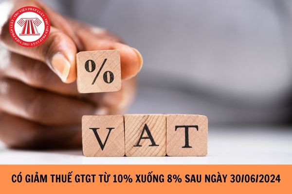Có giảm thuế GTGT từ 10% xuống 8% sau ngày 30/06/2024?