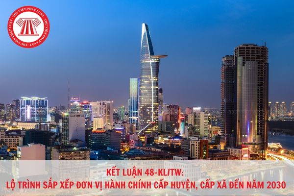 Kết luận 48-KL/TW: Lộ trình sắp xếp đơn vị hành chính cấp huyện, cấp xã đến năm 2030 như thế nào?