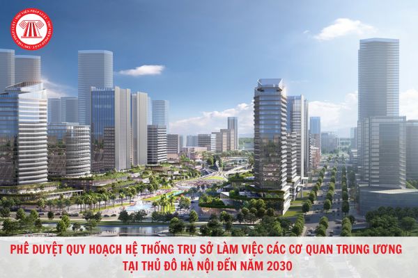 Phê duyệt quy hoạch hệ thống trụ sở làm việc các cơ quan Trung ương tại Thủ đô Hà Nội đến năm 2030?