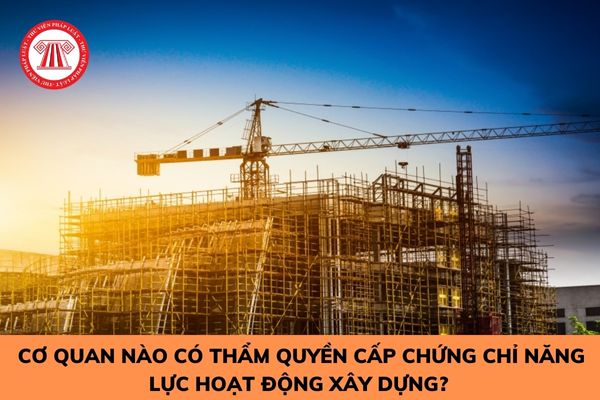 Cơ quan nào có thẩm quyền cấp chứng chỉ năng lực hoạt động xây dựng? 