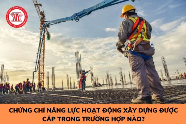 Chứng chỉ năng lực hoạt động xây dựng được cấp trong trường hợp nào?