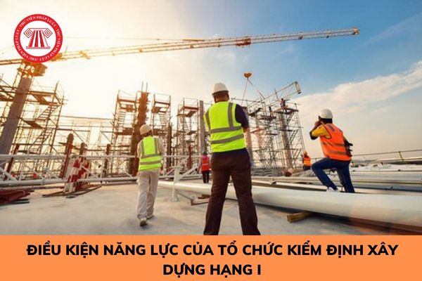 Điều kiện năng lực của tổ chức kiểm định xây dựng hạng I được quy định như thế nào? 