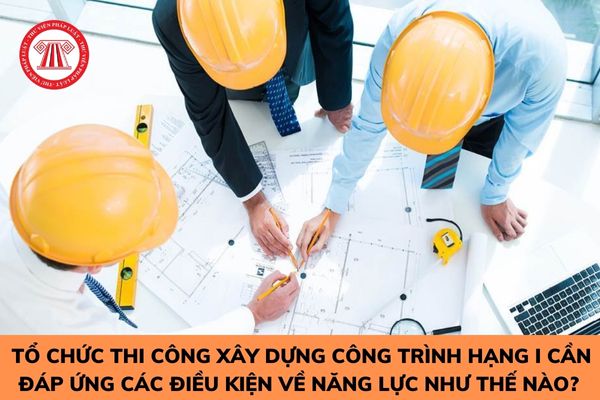 Tổ chức thi công xây dựng công trình hạng I cần đáp ứng các điều kiện về năng lực như thế nào? 