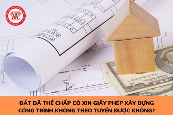 Đất đã thế chấp có xin giấy phép xây dựng công trình không theo tuyến được không?