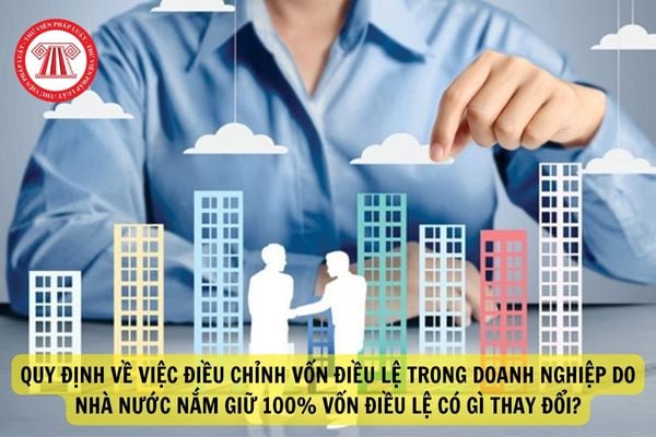 Quy định về việc điều chỉnh vốn điều lệ trong doanh nghiệp do Nhà nước nắm giữ 100% vốn điều lệ có gì thay đổi?