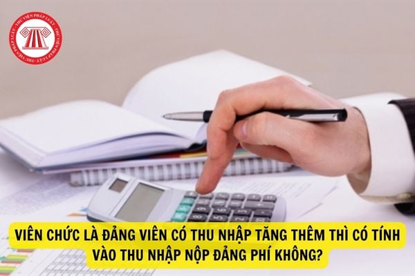 Khi viên chức đồng thời là đảng viên có thu nhập tăng thêm thì có phải tính thu nhập vào đóng đảng phí hay không?