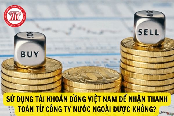 Chuyển tiền một chiều từ nước ngoài vào Việt Nam được quy định thế nào? Sử dụng tài khoản đồng Việt Nam để nhận thanh toán từ công ty nước ngoài được không?