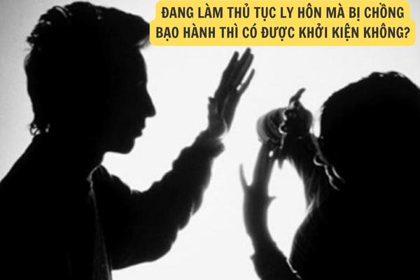 Đang làm thủ tục ly hôn mà bị chồng bạo hành thì có được khởi kiện hay không?