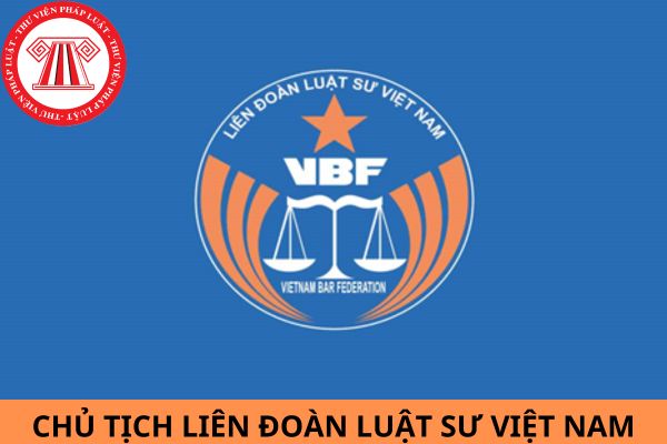 Chủ tịch Liên đoàn Luật sư Việt Nam phải đáp ứng điều kiện, tiêu chuẩn nào?