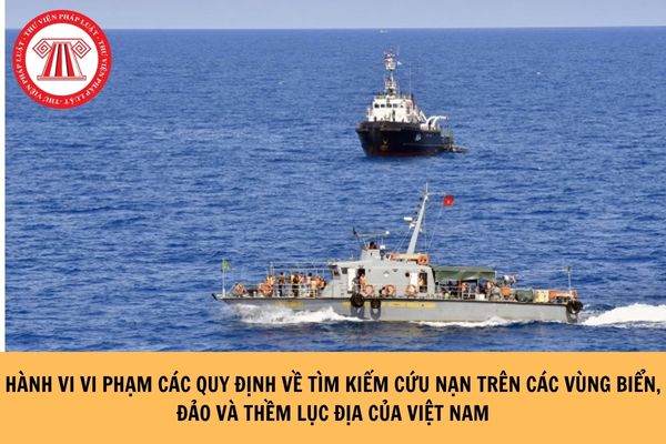 Hành vi vi phạm các quy định về tìm kiếm cứu nạn trên các vùng biển, đảo và thềm lục địa của Việt Nam là những hành vi nào?