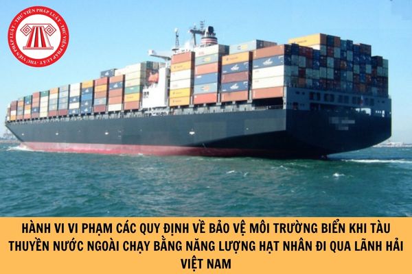 Hành vi vi phạm các quy định về bảo vệ môi trường biển khi tàu thuyền nước ngoài chạy bằng năng lượng hạt nhân đi qua lãnh hải Việt Nam là những hành vi nào?