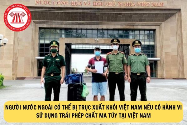 Người nước ngoài có thể bị trục xuất khỏi Việt Nam nếu có hành vi sử dụng trái phép chất ma túy tại Việt Nam?