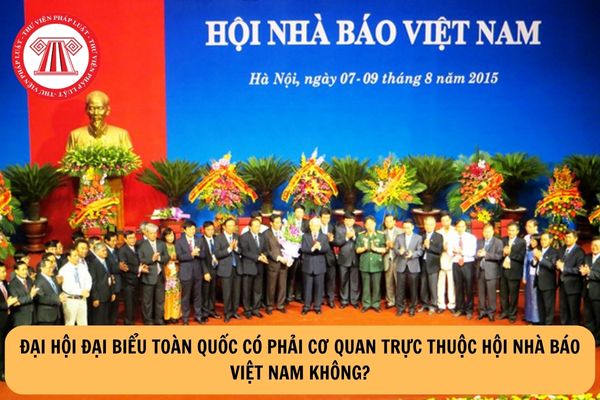 Đại hội đại biểu toàn quốc có phải cơ quan trực thuộc Hội Nhà báo Việt Nam không?