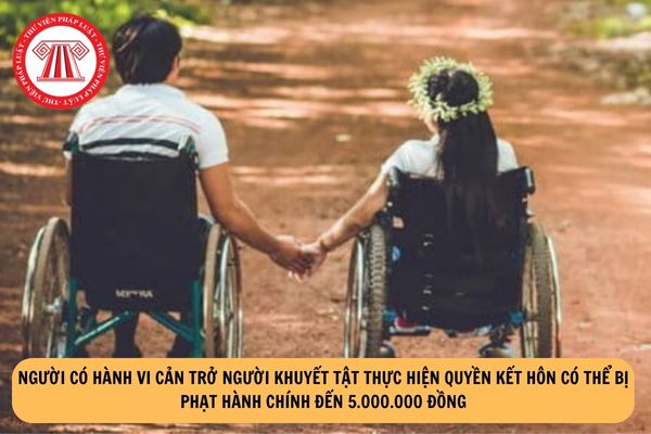 Người có hành vi cản trở người khuyết tật thực hiện quyền kết hôn có thể bị phạt hành chính đến 5.000.000 đồng?