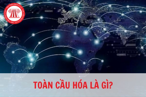 Toàn cầu hóa là gì? Tác động của toàn thị trường quốc tế hóa so với nước Việt Nam là gì?