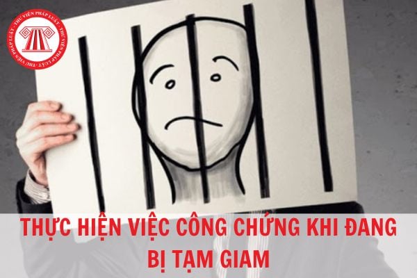 Đang bị tạm giam không thể đến tổ chức hành nghề công chứng để công chứng thì phải làm sao?