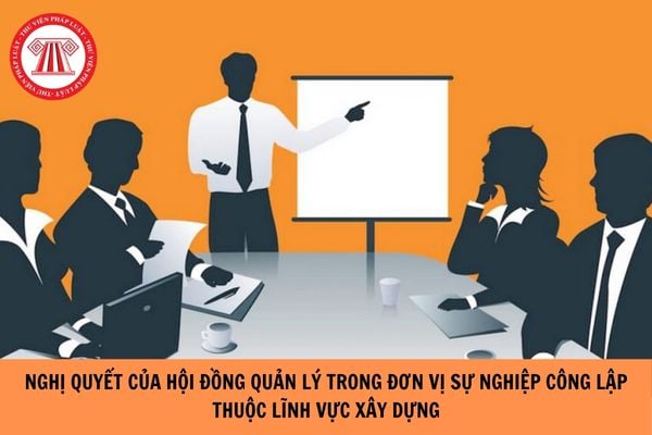 Nghị quyết của Hội đồng quản lý trong đơn vị sự nghiệp công lập thuộc lĩnh vực xây dựng được thông qua khi nào?