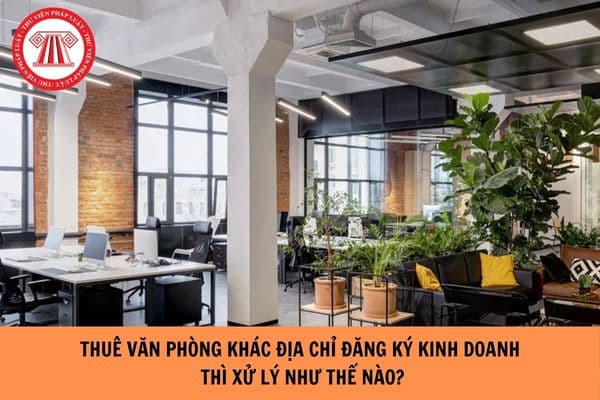 Thuê văn phòng khác địa chỉ đăng ký kinh doanh thì xử lý như thế nào?