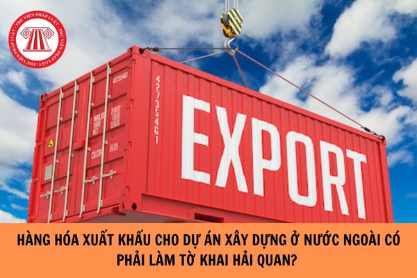 Hàng hóa xuất khẩu cho dự án xây dựng ở nước ngoài có phải làm tờ khai hải quan?