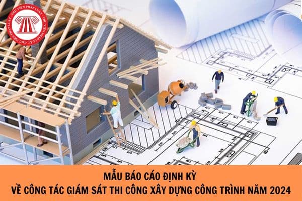 Mẫu Báo cáo định kỳ về công tác giám sát thi công xây dựng công trình mới nhất 2024?