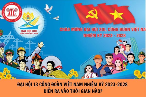 Đại hội 13 công đoàn việt nam, nhiệm kỳ 2023 - 2028 diễn ra vào thời gian nào?