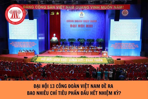 Đại hội 13 công đoàn Việt Nam đề ra bao nhiêu chỉ tiêu phấn đấu hết nhiệm kỳ?