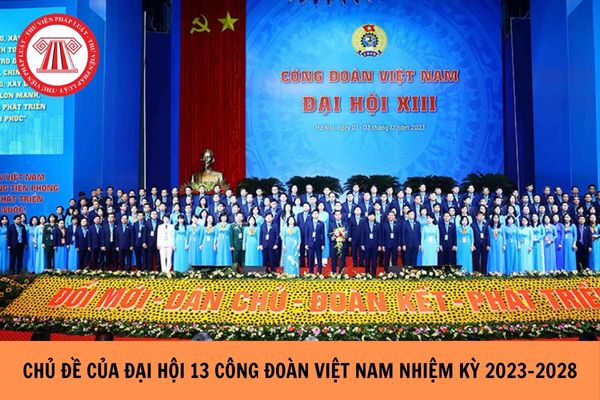 Chủ đề của Đại hội 13 Công đoàn Việt Nam nhiệm kỳ 2023-2028 là gì?