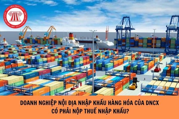 Doanh nghiệp nội địa nhập khẩu hàng hóa của DNCX có phải nộp thuế nhập khẩu hay không?