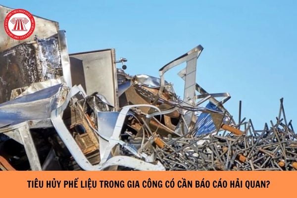 Xử lý tiêu hủy phế liệu trong gia công thì có cần báo cáo hải quan không? 