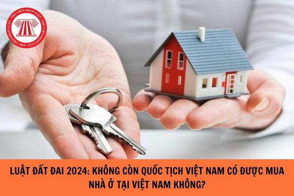 Theo Luật Đất đai 2024: Không còn quốc tịch Việt Nam có được mua nhà ở tại Việt Nam hay không?