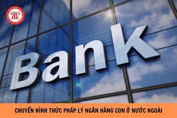 Chuyển đổi hình thức pháp lý ngân hàng con ở nước ngoài như thế nào?