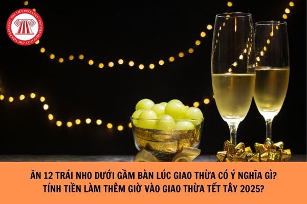 Ăn 12 trái nho dưới gầm bàn lúc giao thừa có ý nghĩa gì ? Phong tục của nước nào? Làm thêm giờ vào giao thừa Tết Tây 2025 được tính lương ra sao?