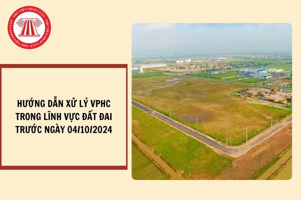 Hướng dẫn xử lý hành vi vi phạm hành chính trong lĩnh vực đất đai xảy ra trước ngày 04/10/2024?