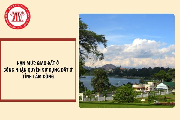 Hạn mức giao đất ở, công nhận quyền sử dụng đất ở tỉnh Lâm Đồng từ ngày 15/10/2024?