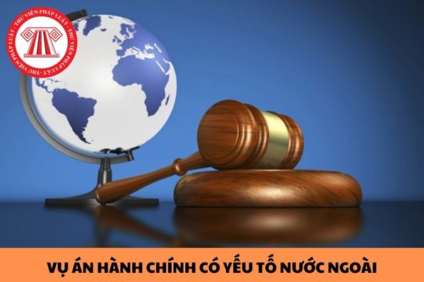 Trường hợp nào được xem là vụ án hành chính có yếu tố nước ngoài? Năng lực pháp luật tố tụng hành chính của người nước ngoài được xác định như thế nào?