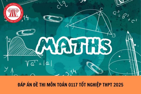 Full Đáp án đề thi môn Toán mã đề 0117 tốt nghiệp THPT 2025 ra sao?