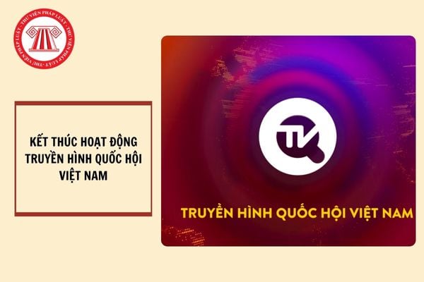 Chính thức kết thúc hoạt động của Truyền hình Quốc hội Việt Nam từ 15/01/2025?