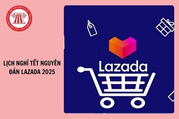 Lazada ngày mấy nghỉ Tết? Lịch nghỉ Tết Nguyên đán của Lazada 2025?	