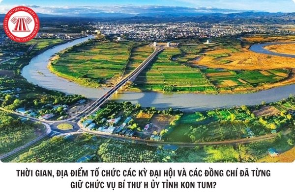 Thời gian, địa điểm tố chức các kỳ Đại hội và các đồng chí đã từng giữ chức vụ Bí thư hoặc quyền Bí thư Tỉnh ủy tỉnh Kon Tum?