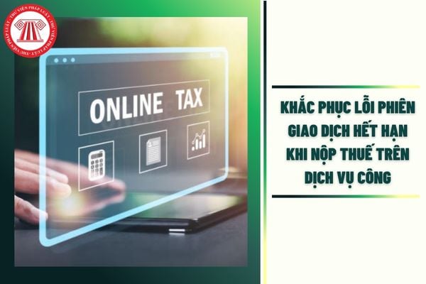 Khắc phục lỗi phên giao dịch hết hạn khi nộp thuế trên Dịch vụ công ra sao?