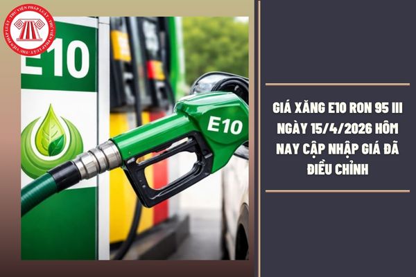 Giá xăng E10 RON 95 III ngày 15/4/2026 hôm nay cập nhập giá đã điều chỉnh là bao nhiêu?