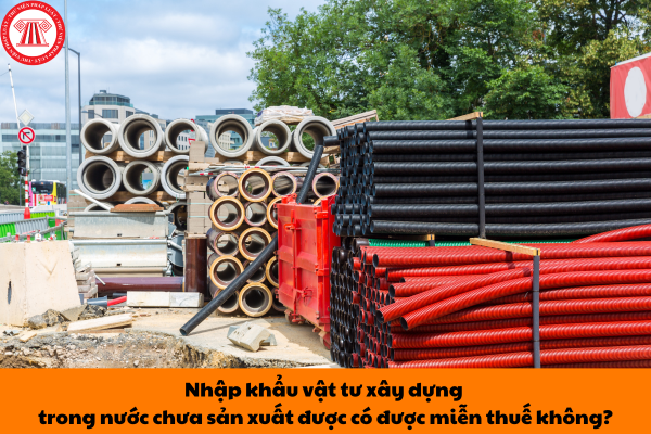 Nhập khẩu vật tư xây dựng trong nước chưa sản xuất được có được miễn thuế không?