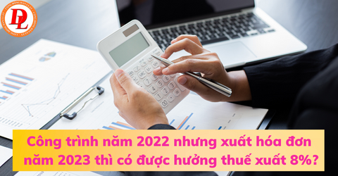 cong-trinh-nam-2022-nhung-xuat-hoa-don-nam-2023-thi-co-duoc-huong-thue-xuat-8%?